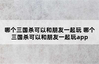 哪个三国杀可以和朋友一起玩 哪个三国杀可以和朋友一起玩app